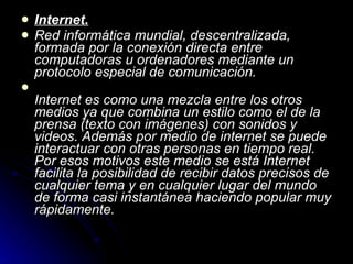 Internet. Red informática mundial, descentralizada, formada por la conexión directa entre computadoras u ordenadores mediante un protocolo especial de comunicación. Internet es como una mezcla entre los otros medios ya que combina un estilo como el de la prensa (texto con imágenes) con sonidos y videos. Además por medio de internet se puede interactuar con otras personas en tiempo real. Por esos motivos este medio se está Internet facilita la posibilidad de recibir datos precisos de cualquier tema y en cualquier lugar del mundo de forma casi instantánea haciendo popular muy rápidamente. 