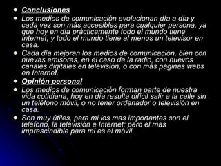 Conclusiones Los medios de comunicación evolucionan día a día y cada vez son más accesibles para cualquier persona, ya que hoy en día prácticamente todo el mundo tiene Internet, y todo el mundo tiene al menos un televisor en casa. Cada día mejoran los medios de comunicación, bien con nuevas emisoras, en el caso de la radio, con nuevos canales digitales en televisión, o con más páginas webs en Internet. Opinión personal Los medios de comunicación forman parte de nuestra vida cotidiana, hoy en día resulta difícil salir a la calle sin un teléfono móvil, o no tener ordenador o televisión en casa. Son muy útiles, para mi los mas importantes son el teléfono, la televisión e Internet; pero el mas imprescindible para mi es el móvil. 