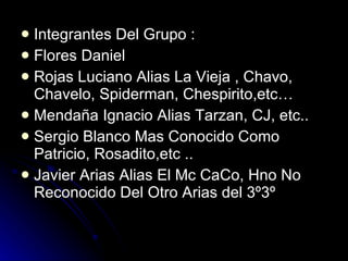 Integrantes Del Grupo : Flores Daniel  Rojas Luciano Alias La Vieja , Chavo, Chavelo, Spiderman, Chespirito,etc… Mendaña Ignacio Alias Tarzan, CJ, etc.. Sergio Blanco Mas Conocido Como Patricio, Rosadito,etc .. Javier Arias Alias El Mc CaCo, Hno No Reconocido Del Otro Arias del 3º3º 
