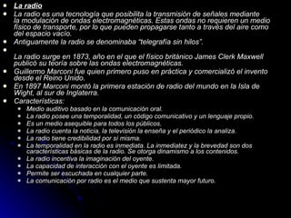 La radio La radio es una tecnología que posibilita la transmisión de señales mediante la modulación de ondas electromagnéticas. Estas ondas no requieren un medio físico de transporte, por lo que pueden propagarse tanto a través del aire como del espacio vacío. Antiguamente la radio se denominaba “telegrafía sin hilos”. La radio surge en 1873, año en el que el físico británico James Clerk Maxwell publicó su teoría sobre las ondas electromagnéticas. Guillermo Marconi fue quien primero puso en práctica y comercializó el invento desde el Reino Unido. En 1897 Marconi montó la primera estación de radio del mundo en la Isla de Wight, al sur de Inglaterra. Características: Medio auditivo basado en la comunicación oral. La radio posee una temporalidad, un código comunicativo y un lenguaje propio. Es un medio asequible para todos los públicos. La radio cuenta la noticia, la televisión la enseña y el periódico la analiza. La radio tiene credibilidad por sí misma. La temporalidad en la radio es inmediata. La inmediatez y la brevedad son dos características básicas de la radio. Se otorga dinamismo a los contenidos. La radio incentiva la imaginación del oyente. La capacidad de interacción con el oyente es limitada. Permite ser escuchada en cualquier parte. La comunicación por radio es el medio que sustenta mayor futuro. 