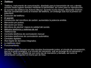 Teléfono Teléfono, instrumento de comunicación, diseñado para la transmisión de voz y demás sonidos hasta lugares remotos mediante la electricidad, así como para su reproducción. El inventor del teléfono fue Antonio Meucci. Durante mucho tiempo, Alexander Graham Bell fue considerado como el inventor del teléfono, sin embargo solo fue el primero en patentarlo. Evolución del teléfono: El aparato Introducción del micrófono de carbón: aumentaba la potencia emitida. Marcación por pulsos. Marcación por tonos. Micrófono de electret: mejora la calidad del sonido. Métodos telefónica y sistemas de red Telefonía fija. Centralita telefónica de conmutación manual. Centrales telefónicas de conmutación automática. Centrales digitales. Red Digital de Servicios Integrados. La telefonía móvil. Funcionamiento : Un teléfono está formado por dos circuitos funcionando juntos: el circuito de conversación, que es la parte analógica, y el circuito de marcación, que se encarga de la marcación y llamada. Tanto las señales de voz como las de marcación y llamada, así como la alimentación comparten el mismo par de hilos. 