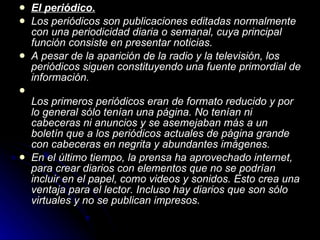 El periódico. Los periódicos son publicaciones editadas normalmente con una periodicidad diaria o semanal, cuya principal función consiste en presentar noticias. A pesar de la aparición de la radio y la televisión, los periódicos siguen constituyendo una fuente primordial de información. Los primeros periódicos eran de formato reducido y por lo general sólo tenían una página. No tenían ni cabeceras ni anuncios y se asemejaban más a un boletín que a los periódicos actuales de página grande con cabeceras en negrita y abundantes imágenes. En el último tiempo, la prensa ha aprovechado internet, para crear diarios con elementos que no se podrían incluir en el papel, como videos y sonidos. Esto crea una ventaja para el lector. Incluso hay diarios que son sólo virtuales y no se publican impresos. 
