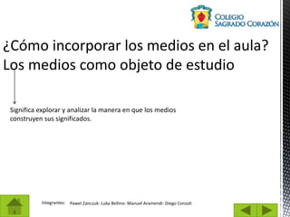 Integrantes: Pawel Zanczuk- Luka Bellino- Manuel Aramendi- Diego Conzoli
¿Cómo incorporar los medios en el aula?
Los medios como objeto de estudio
Significa explorar y analizar la manera en que los medios
construyen sus significados.
 