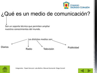 Integrantes: Pawel Zanczuk- Luka Bellino- Manuel Aramendi- Diego Conzoli
¿Qué es un medio de comunicación?
Son un soporte técnico que permiten ampliar
nuestros conocimientos del mundo.
Los distintos medios son:
Diarios
Radio Televisión
Publicidad
 