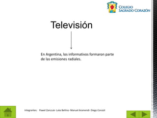 Integrantes: Pawel Zanczuk- Luka Bellino- Manuel Aramendi- Diego Conzoli
Televisión
En Argentina, los informativos formaron parte
de las emisiones radiales.
 