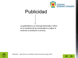 Publicidad
Integrantes: Pawel Zanczuk- Luka Bellino- Manuel Aramendi- Diego Conzoli
La publicidad es un mensaje destinado a influir
en la conducta de los compradores y lograr la
venta de un producto o servicio.
 