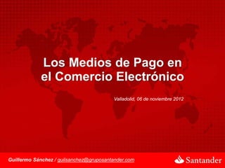 Los Medios de Pago en
             el Comercio Electrónico
                                         Valladolid, 06 de noviembre 2012




Guillermo Sánchez / guilsanchez@gruposantander.com
 