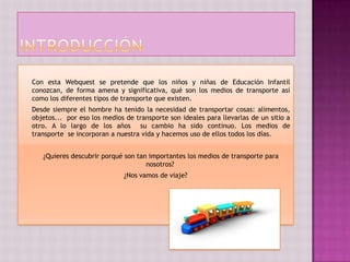 Con esta Webquest se pretende que los niños y niñas de Educación Infantil
conozcan, de forma amena y significativa, qué son los medios de transporte así
como los diferentes tipos de transporte que existen.
Desde siempre el hombre ha tenido la necesidad de transportar cosas: alimentos,
objetos... por eso los medios de transporte son ideales para llevarlas de un sitio a
otro. A lo largo de los años su cambio ha sido continuo. Los medios de
transporte se incorporan a nuestra vida y hacemos uso de ellos todos los días.


   ¿Quieres descubrir porqué son tan importantes los medios de transporte para
                                    nosotros?
                             ¿Nos vamos de viaje?
 