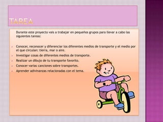Durante este proyecto vais a trabajar en pequeños grupos para llevar a cabo las
    siguientes tareas:


   Conocer, reconocer y diferenciar los diferentes medios de transporte y el medio por
    el que circulan: tierra, mar o aire.
   Investigar cosas de diferentes medios de transporte.
   Realizar un dibujo de tu transporte favorito.
   Conocer varias canciones sobre transportes.
   Aprender adivinanzas relacionadas con el tema.
 