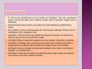    El niño ha de familiarizarse con los medios de transporte. Para ello necesitamos
    buscar información sobre ellos. Podemos utilizar tanto el buscador Google como la
    Wikipedia.
   Aprovecharemos para escribir a los padres una nota pidiendo su colaboración y
    ayuda.
   Para realizar la tarea, haremos grupos de 2 alumnos por ordenador. Primero hará la
    actividad un niño y después el otro.
   Actividad 1: Pinta de marrón los medios de transporte terrestres, de amarillo los
    aéreos y de azul los que circulan por el agua.
   Actividad 2:Elige el medio de transporte que más te guste, imprímelo y coloréalo.
   Actividad 3: Investiga, bien a través de los recursos, bien a través de los libros o
    preguntando a los adultos sobre el medio de transporte que tú más utilizas.
   Actividad 4: Busca y recopila canciones para elaborar entre todos un cancionero.
    Ejemplo: “el cocherito leré”
   Actividad 5: Cada niño aprenderá una adivinanza sobre algún medio de transporte
    que recitará a los niños y deberán adivinar.
 