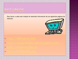 Para llevar a cabo este trabajo he obtenido información de las siguientes páginas de
    internet:




   http://gifmania.com
   http://www.elhuevodechocolate.com/
   http://www.google.es
   http://wikipedia.org
 