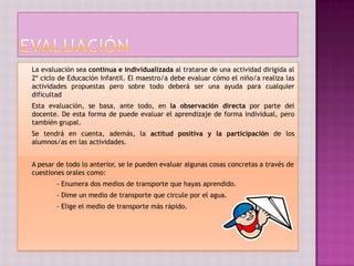 La evaluación sea continua e individualizada al tratarse de una actividad dirigida al
2º ciclo de Educación Infantil. El maestro/a debe evaluar cómo el niño/a realiza las
actividades propuestas pero sobre todo deberá ser una ayuda para cualquier
dificultad
Esta evaluación, se basa, ante todo, en la observación directa por parte del
docente. De esta forma de puede evaluar el aprendizaje de forma individual, pero
también grupal.
Se tendrá en cuenta, además, la actitud positiva y la participación de los
alumnos/as en las actividades.


A pesar de todo lo anterior, se le pueden evaluar algunas cosas concretas a través de
cuestiones orales como:
        - Enumera dos medios de transporte que hayas aprendido.
        - Dime un medio de transporte que circule por el agua.
        - Elige el medio de transporte más rápido.
 