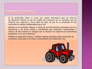 Se ha pretendido tratar un tema que resulte interesante para los niños/as
de Educación Infantil ya que los medios de transporte son un elemento que los
niños/as ven, observan y viven todos los días, ya que en la actualidad se han
convertido en medios indispensables para vivir.
Además se ha intentado trabajar a través de una herramienta motivadora para los
alumnos/as y de forma amena y entretenida para transmitir conocimientos y
valores. De esta manera se consigue que se alcancen los objetivos de aprendizaje
propuestos y a la vez se diviertan.
También es importante ofrecer y nombrar algunos conceptos sobre prevención de
accidentes, acercando a los niños al conocimiento de la educación vial.
 