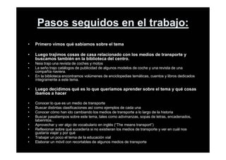 Pasos seguidos en el trabajo:
• Primero vimos qué sabíamos sobre el tema
• Luego trajimos cosas de casa relacionado con los medios de transporte y
buscamos también en la biblioteca del centro.
• Neia trajo una revista de coches y motos
• La seño trajo catálogos de publicidad de algunos modelos de coche y una revista de una
compañía naviera.
• En la biblioteca encontramos volúmenes de enciclopedias temáticas, cuentos y libros dedicados
íntegramente a este tema.
• Luego decidimos qué es lo que queríamos aprender sobre el tema y qué cosas
íbamos a hacer
• Conocer lo que es un medio de transporte
• Buscar distintas clasificaciones así como ejemplos de cada una
• Conocer cómo han ido cambiando los medios de transporte a lo largo de la historia
• Buscar pasatiempos sobre este tema, tales como adivinanzas, sopas de letras, encadenados,
laberintos..
• Aprovechar y ver algo de vocabulario en inglés (“The means transport”)
• Reflexionar sobre qué sucedería si no existieran los medios de transporte y ver en cuál nos
gustaría viajar y por qué
• Trabajar un poco el tema de la educación vial
• Elaborar un móvil con recortables de algunos medios de transporte
 
