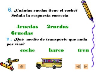 6. ¿Cuántas ruedas tiene el coche?
Señala la respuesta correcta
4ruedas 2ruedas
6ruedas
7 . ¿Qué medio de transporte que anda
por vías?
coche barco tren
 