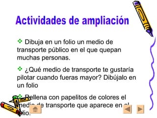  Dibuja en un folio un medio de
transporte público en el que quepan
muchas personas.
 ¿Qué medio de transporte te gustaría
pilotar cuando fueras mayor? Dibújalo en
un folio
 Rellena con papelitos de colores el
medio de transporte que aparece en el
folio.
 