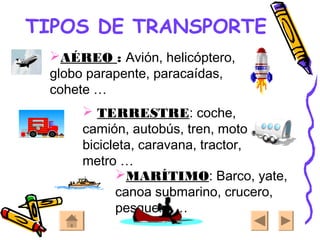 TIPOS DE TRANSPORTE
AÉREO : Avión, helicóptero,
globo parapente, paracaídas,
cohete …
 TERRESTRE: coche,
camión, autobús, tren, moto,
bicicleta, caravana, tractor,
metro …
MARÍTIMO: Barco, yate,
canoa submarino, crucero,
pesquero …
 