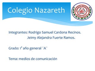 Integrantes: Rodrigo Samuel Cardona Recinos.
Jeimy Alejandra Fuerte Ramos.
Grado: 1° año general ¨A¨
Tema: medios de comunicación
Colegio Nazareth .
 