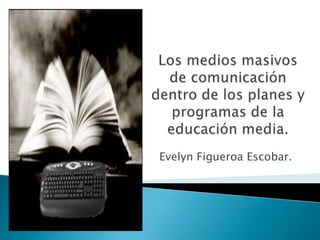 Los medios masivos de comunicación dentro de los planes y programas de la educación media.  Evelyn Figueroa Escobar. 