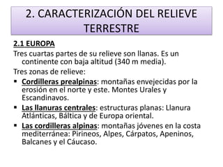 2. CARACTERIZACIÓN DEL RELIEVE 
TERRESTRE 
2.1 EUROPA 
Tres cuartas partes de su relieve son llanas. Es un 
continente con baja altitud (340 m media). 
Tres zonas de relieve: 
 Cordilleras prealpinas: montañas envejecidas por la 
erosión en el norte y este. Montes Urales y 
Escandinavos. 
 Las llanuras centrales: estructuras planas: Llanura 
Atlánticas, Báltica y de Europa oriental. 
 Las cordilleras alpinas: montañas jóvenes en la costa 
mediterránea: Pirineos, Alpes, Cárpatos, Apeninos, 
Balcanes y el Cáucaso. 
 