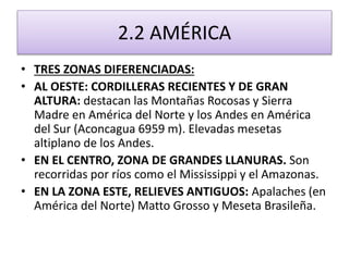 2.2 AMÉRICA 
• TRES ZONAS DIFERENCIADAS: 
• AL OESTE: CORDILLERAS RECIENTES Y DE GRAN 
ALTURA: destacan las Montañas Rocosas y Sierra 
Madre en América del Norte y los Andes en América 
del Sur (Aconcagua 6959 m). Elevadas mesetas 
altiplano de los Andes. 
• EN EL CENTRO, ZONA DE GRANDES LLANURAS. Son 
recorridas por ríos como el Mississippi y el Amazonas. 
• EN LA ZONA ESTE, RELIEVES ANTIGUOS: Apalaches (en 
América del Norte) Matto Grosso y Meseta Brasileña. 
 