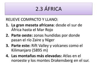2.3 ÁFRICA 
RELIEVE COMPACTO Y LLANO: 
1. La gran meseta africana: desde el sur de 
África hasta el Mar Rojo 
2. Parte oeste: zonas hundidas por donde 
pasan el río Zaire y Níger 
3. Parte este: Rift Valley y volcanes como el 
Kilimanjaro (5895 m) 
4. Las montañas más elevadas: Atlas en el 
noroeste y los montes Drakensberg en el sur. 
 