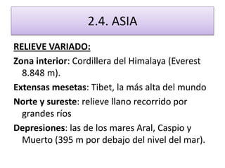 2.4. ASIA 
RELIEVE VARIADO: 
Zona interior: Cordillera del Himalaya (Everest 
8.848 m). 
Extensas mesetas: Tibet, la más alta del mundo 
Norte y sureste: relieve llano recorrido por 
grandes ríos 
Depresiones: las de los mares Aral, Caspio y 
Muerto (395 m por debajo del nivel del mar). 
 