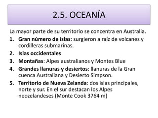 2.5. OCEANÍA 
La mayor parte de su territorio se concentra en Australia. 
1. Gran número de islas: surgieron a raíz de volcanes y 
cordilleras submarinas. 
2. Islas occidentales 
3. Montañas: Alpes australianos y Montes Blue 
4. Grandes llanuras y desiertos: llanuras de la Gran 
cuenca Australiana y Desierto Simpson. 
5. Territorio de Nueva Zelanda: dos islas principales, 
norte y sur. En el sur destacan los Alpes 
neozelandeses (Monte Cook 3764 m) 
 