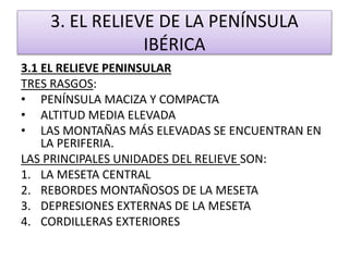 3. EL RELIEVE DE LA PENÍNSULA 
IBÉRICA 
3.1 EL RELIEVE PENINSULAR 
TRES RASGOS: 
• PENÍNSULA MACIZA Y COMPACTA 
• ALTITUD MEDIA ELEVADA 
• LAS MONTAÑAS MÁS ELEVADAS SE ENCUENTRAN EN 
LA PERIFERIA. 
LAS PRINCIPALES UNIDADES DEL RELIEVE SON: 
1. LA MESETA CENTRAL 
2. REBORDES MONTAÑOSOS DE LA MESETA 
3. DEPRESIONES EXTERNAS DE LA MESETA 
4. CORDILLERAS EXTERIORES 
 