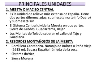 PRINCIPALES UNIDADES 
1. MESETA O MACIZO CENTRAL 
• Es la unidad de relieve más extensa de España. Tiene 
dos partes diferenciadas: submeseta norte (río Duero) 
y submeseta sur 
• El Sistema Central divide la Meseta en dos partes. 
Sierra de Gredos, Guadarrama, Béjar. 
• Los Montes de Toledo separan el valle del Tajo y 
Guadiana. 
2. REBORDES MONTAÑOSOS DE LA MESETA 
• Cordillera Cantábrica. Naranjo de Bulnes o Peña Vieja 
(2615 m). Separa España húmeda de la seca. 
• Sistema Ibérico 
• Sierra Morena 
 