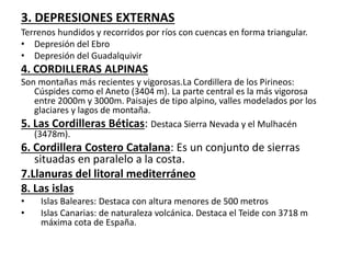 3. DEPRESIONES EXTERNAS 
Terrenos hundidos y recorridos por ríos con cuencas en forma triangular. 
• Depresión del Ebro 
• Depresión del Guadalquivir 
4. CORDILLERAS ALPINAS 
Son montañas más recientes y vigorosas.La Cordillera de los Pirineos: 
Cúspides como el Aneto (3404 m). La parte central es la más vigorosa 
entre 2000m y 3000m. Paisajes de tipo alpino, valles modelados por los 
glaciares y lagos de montaña. 
5. Las Cordilleras Béticas: Destaca Sierra Nevada y el Mulhacén 
(3478m). 
6. Cordillera Costero Catalana: Es un conjunto de sierras 
situadas en paralelo a la costa. 
7.Llanuras del litoral mediterráneo 
8. Las islas 
• Islas Baleares: Destaca con altura menores de 500 metros 
• Islas Canarias: de naturaleza volcánica. Destaca el Teide con 3718 m 
máxima cota de España. 
 