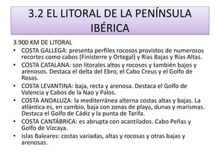 3.2 EL LITORAL DE LA PENÍNSULA 
IBÉRICA 
3.900 KM DE LITORAL 
• COSTA GALLEGA: presenta perfiles rocosos provistos de numerosos 
recortes como cabos (Finisterre y Ortegal) y Rías Bajas y Rías Altas. 
• COSTA CATALANA: son litorales altos y rocosos y también bajos y 
arenosos. Destaca el delta del Ebro, el Cabo Creus y el Golfo de 
Rosas. 
• COSTA LEVANTINA: baja, recta y arenosa. Destaca el Golfo de 
Valencia y Cabos de la Nao y Palos. 
• COSTA ANDALUZA: la mediterránea alterna costas altas y bajas. La 
atlántica es, en cambio, baja con zonas de playa, dunas y marismas. 
Destaca el Golfo de Cádiz y la punta de Tarifa. 
• COSTA CANTÁBRICA: es abrupta con acantilados. Cabo Peñas y 
Golfo de Vizcaya. 
• Islas Baleares: costas variadas, altas y rocosas y otras bajas y 
arenosas. 
 