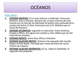 OCÉANOS 
SON CINCO: 
1. OCÉANO PACÍFICO: Es el más extenso y profundo. Comunica 
América, Asia y Oceanía. Destaca por su gran número de islas. 
Cuenta con la Fosa de las Marianas (el punto más profundo de la 
corteza terrestre.11 Km). Comunica con el O. Atlántico por el 
Canal de Panamá. 
2. OCÉANO ATLÁNTICO: segundo en extensión. Entre América, 
Europa y África. Sus aguas son saladas y más cálidas que las del 
resto de los oceános. 
3. OCÉANO ÍNDICO: entre Asia, África y Oceanía. 
4. OCÉANO GLACIAR ÁRTICO: Océano más pequeño del mundo. 
Rodea el Polo Norte. Formado por masas de hielo de varios 
metros de espesor 
5. OCÉANO GLACIAR ANTÁRTICO: Al sur, rodea la Antártida. El 
segundo más pequeño. 
 