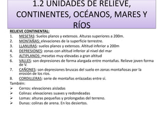 1.2 UNIDADES DE RELIEVE, 
CONTINENTES, OCÉANOS, MARES Y 
RÍOS 
RELIEVE CONTINENTAL: 
1. MESETAS: Suelos planos y extensos. Alturas superiores a 200m. 
2. MONTAÑAS: elevaciones de la superficie terrestre. 
3. LLANURAS: suelos planos y extensos. Altitud inferior a 200m 
4. DEPRESIONES: zonas con altitud inferior al nivel del mar 
5. ALTIPLANOS: mesetas muy elevadas a gran altitud 
6. VALLES: son depresiones de forma alargada entre montañas. Relieve joven forma 
de V. 
7. CAÑONES: son depresiones bruscas del suelo en zonas montañosas por la 
erosión de los ríos. 
8. CORDILLERAS: serie de montañas enlazadas entre sí. 
También: 
 Cerros: elevaciones aisladas 
 Colinas: elevaciones suaves y redondeadas 
 Lomas: alturas pequeñas y prolongadas del terreno. 
 Dunas: colinas de arena. En los desiertos. 
 