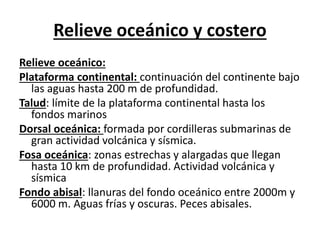 Relieve oceánico y costero 
Relieve oceánico: 
Plataforma continental: continuación del continente bajo 
las aguas hasta 200 m de profundidad. 
Talud: límite de la plataforma continental hasta los 
fondos marinos 
Dorsal oceánica: formada por cordilleras submarinas de 
gran actividad volcánica y sísmica. 
Fosa oceánica: zonas estrechas y alargadas que llegan 
hasta 10 km de profundidad. Actividad volcánica y 
sísmica 
Fondo abisal: llanuras del fondo oceánico entre 2000m y 
6000 m. Aguas frías y oscuras. Peces abisales. 
 
