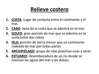 Relieve costero 
1. COSTA: Lugar de contacto entre el continente y el 
mar. 
2. CABO: zona de la costa que se adentra en el mar. 
3. GOLFO: gran porción de mar que se adentra en la 
costa entre dos cabos 
4. ISLA: porción de tierra menor que un continente 
rodeada de mar por todas partes 
5. ARCHIPIÉLAGO: grupo de islas próximas unas a otras 
6. ESTUARIO: desembocadura de un río donde se 
mezclan las aguas del mar y las dulces. 
 
