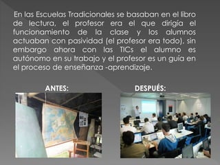 En las Escuelas Tradicionales se basaban en el libro
de lectura, el profesor era el que dirigía el
funcionamiento de la clase y los alumnos
actuaban con pasividad (el profesor era todo), sin
embargo ahora con las TICs el alumno es
autónomo en su trabajo y el profesor es un guía en
el proceso de enseñanza -aprendizaje.
ANTES: DESPUÉS:
 