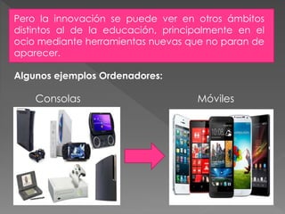 Consolas Móviles
Pero la innovación se puede ver en otros ámbitos
distintos al de la educación, principalmente en el
ocio mediante herramientas nuevas que no paran de
aparecer.
Algunos ejemplos Ordenadores:
 