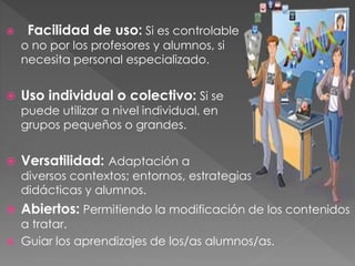  Facilidad de uso: Si es controlable
o no por los profesores y alumnos, si
necesita personal especializado.
 Uso individual o colectivo: Si se
puede utilizar a nivel individual, en
grupos pequeños o grandes.
 Versatilidad: Adaptación a
diversos contextos; entornos, estrategias
didácticas y alumnos.
 Abiertos: Permitiendo la modificación de los contenidos
a tratar.
 Guiar los aprendizajes de los/as alumnos/as.
 