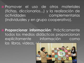  Promover el uso de otros materiales
(fichas, diccionarios...) y la realización de
actividades complementarias
(individuales y en grupo cooperativo).
 Proporcionar información: Prácticamente
todos los medios didácticos proporcionan
explícitamente información como
los libros, videos, etc.
 