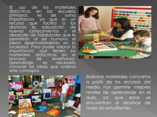 El uso de los materiales
didácticos en las escuelas
primarias, es de suma
importancia, ya que es un
recurso que facilita a los
alumnos la adquisición de
nuevos conocimientos y el
desarrollo de habilidades que le
permitirán al ser humano el
pleno desenvolvimiento en la
sociedad. Para poder valorar la
importancia que tienen los
materiales didácticos en el
proceso de enseñanza-
aprendizaje, es necesario
conocer las ideas que rodena
este concepto.
Elaborar materiales concretos
a partir de los recursos del
medio nos permite mejores
niveles de aprendizaje en el
aula, ya que estos se
encuentran al alcance de
todos los estudiantes.
 