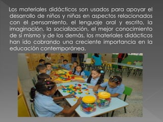 Los materiales didácticos son usados para apoyar el
desarrollo de niños y niñas en aspectos relacionados
con el pensamiento, el lenguaje oral y escrito, la
imaginación, la socialización, el mejor conocimiento
de sí mismo y de los demás, los materiales didácticos
han ido cobrando una creciente importancia en la
educación contemporánea.
 