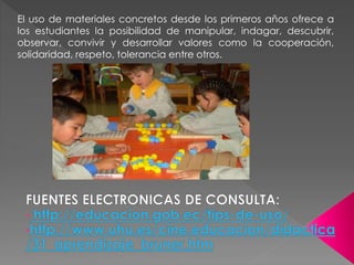 El uso de materiales concretos desde los primeros años ofrece a
los estudiantes la posibilidad de manipular, indagar, descubrir,
observar, convivir y desarrollar valores como la cooperación,
solidaridad, respeto, tolerancia entre otros.
 