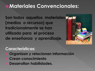 Materiales Convencionales:
Son todos aquellos materiales
(medios o recursos) que
tradicionalmente se han
utilizado para el proceso
de enseñanza y aprendizaje.
Características:
 Organizan y relacionan información
 Crean conocimiento
 Desarrollan habilidades.
 