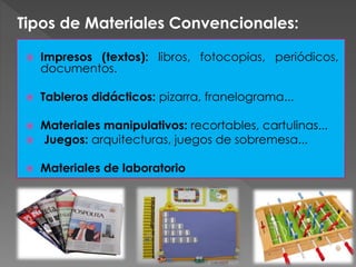  Impresos (textos): libros, fotocopias, periódicos,
documentos.
 Tableros didácticos: pizarra, franelograma...
 Materiales manipulativos: recortables, cartulinas...
 Juegos: arquitecturas, juegos de sobremesa...
 Materiales de laboratorio
Tipos de Materiales Convencionales:
 