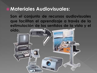  Materiales Audiovisuales:
Son el conjunto de recursos audiovisuales
que facilitan el aprendizaje a través de la
estimulación de los sentidos de la vista y el
oído.
 
