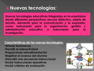  Nuevas tecnologías:
Nuevas tecnologías educativas integradas en la enseñanza
desde diferentes perspectivas: recurso didáctico, objeto de
estudio, elemento para la comunicación y la expresión,
como instrumento para la organización, gestión y
administración educativa e instrumento para la
investigación.
Características de las nuevas tecnologías:
•Simular fenómenos
•Permitir la interactividad
•Proporcionar retroalimentación
•Registrar el avance del alumno
•Describir una secuencia instruccional
•Incluir instrucciones operativas
•Incluir criterios de evaluación
 