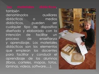 Los materiales didácticos,
también
denominados auxiliares
didácticos o medios
didácticos, pueden ser
cualquier tipo de dispositivo
diseñado y elaborado con la
intención de facilitar un
proceso de enseñanza
y aprendizaje. Los materiales
didácticos son los elementos
que emplean los docentes
para facilitar y conducir el
aprendizaje de los alumnos
(libros, carteles, mapas, fotos,
láminas, videos, software,…).
 