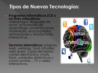 Programas informáticos (CD u
on-line) educativos:
videojuegos, lenguajes de
autor, actividades de
aprendizaje, presentaciones
multimedia, enciclopedias,
animaciones y simulaciones
interactivas…
 Servicios telemáticos: páginas
web, weblogs, tours virtuales,
web quest, cazas del tesoro,
correo electrónico, chats,
foros, unidades didácticas y
cursos on-line… TV y vídeo
interactivos.
Tipos de Nuevas Tecnologías:
 