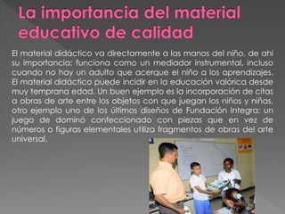 El material didáctico va directamente a las manos del niño, de ahí
su importancia; funciona como un mediador instrumental, incluso
cuando no hay un adulto que acerque el niño a los aprendizajes.
El material didáctico puede incidir en la educación valórica desde
muy temprana edad. Un buen ejemplo es la incorporación de citas
a obras de arte entre los objetos con que juegan los niños y niñas,
otro ejemplo uno de los últimos diseños de Fundación Integra: un
juego de dominó confeccionado con piezas que en vez de
números o figuras elementales utiliza fragmentos de obras del arte
universal.
 